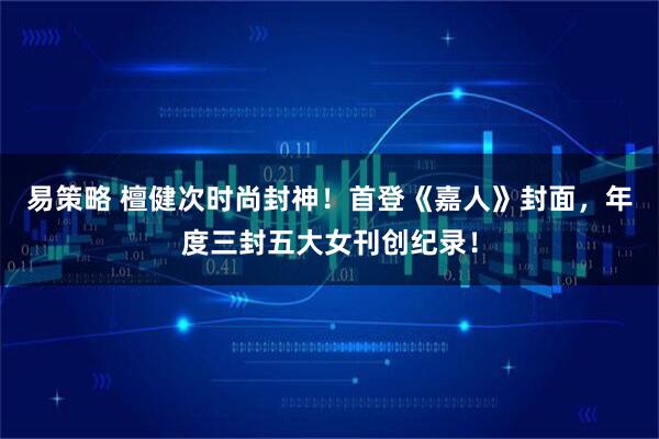易策略 檀健次时尚封神！首登《嘉人》封面，年度三封五大女刊创纪录！