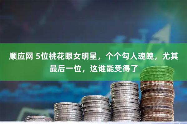 顺应网 5位桃花眼女明星，个个勾人魂魄，尤其最后一位，这谁能受得了