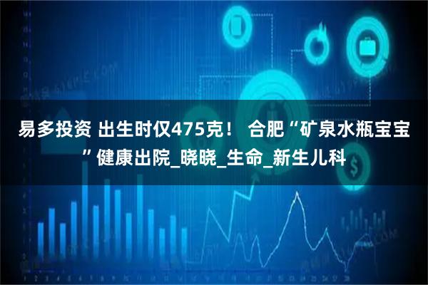 易多投资 出生时仅475克! 合肥“矿泉水瓶宝宝”健康出院_晓晓_生命_新生儿科