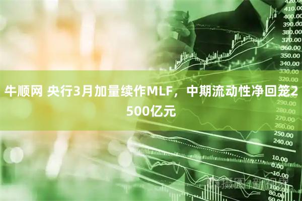 牛顺网 央行3月加量续作MLF，中期流动性净回笼2500亿元