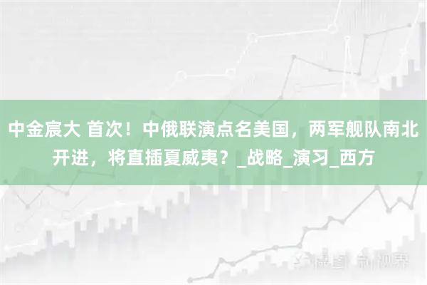 中金宸大 首次!中俄联演点名美国,两军舰队南北开进,将直插夏威夷?_战略_演习_西方