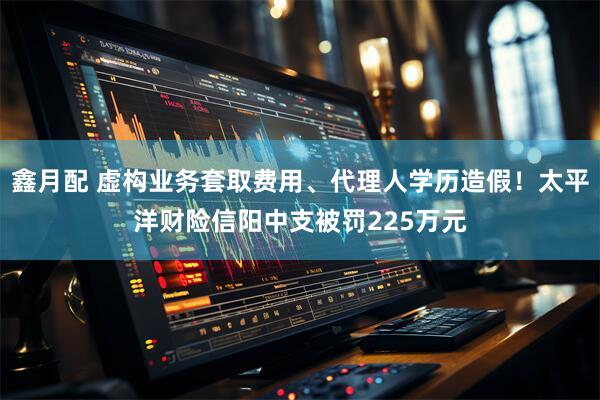 鑫月配 虚构业务套取费用、代理人学历造假！太平洋财险信阳中支被罚225万元