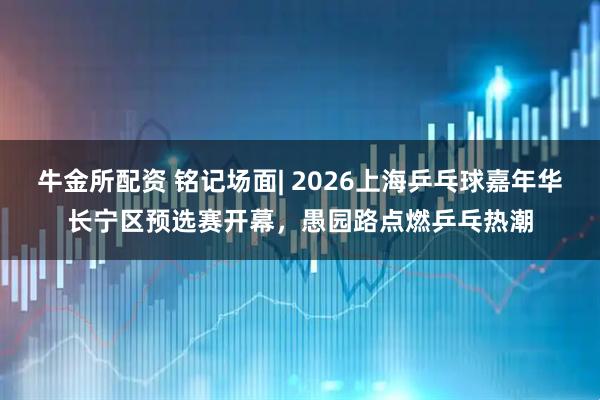 牛金所配资 铭记场面| 2026上海乒乓球嘉年华长宁区预选赛开幕，愚园路点燃乒乓热潮