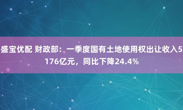 盛宝优配 财政部：一季度国有土地使用权出让收入5176亿元，同比下降24.4%