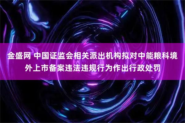 金盛网 中国证监会相关派出机构拟对中能粮科境外上市备案违法违规行为作出行政处罚