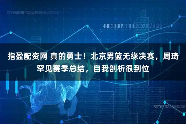指盈配资网 真的勇士！北京男篮无缘决赛，周琦罕见赛季总结，自我剖析很到位