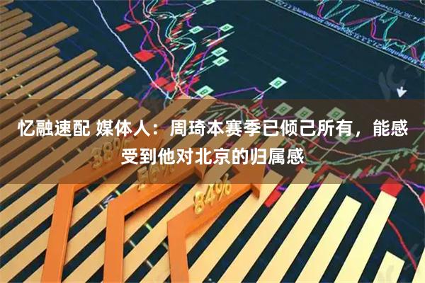 忆融速配 媒体人：周琦本赛季已倾己所有，能感受到他对北京的归属感