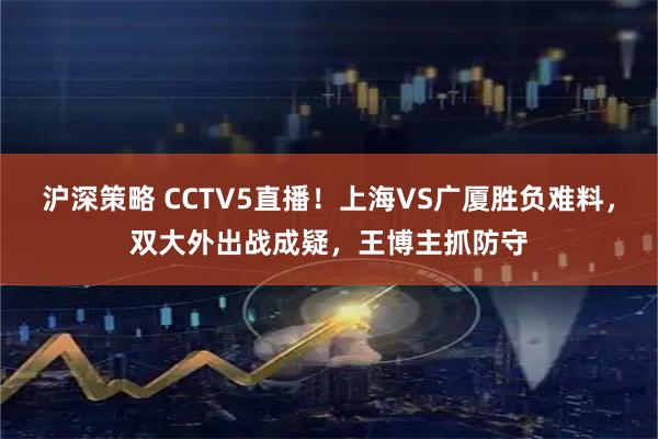 沪深策略 CCTV5直播！上海VS广厦胜负难料，双大外出战成疑，王博主抓防守