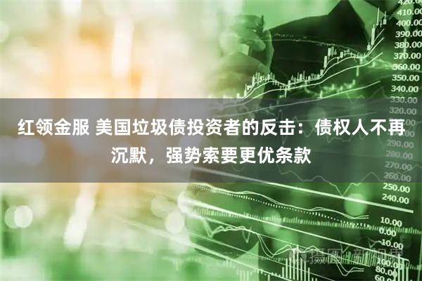 红领金服 美国垃圾债投资者的反击：债权人不再沉默，强势索要更优条款