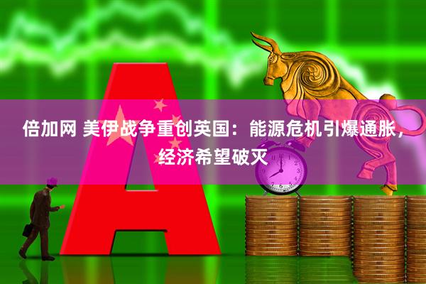 倍加网 美伊战争重创英国：能源危机引爆通胀，经济希望破灭