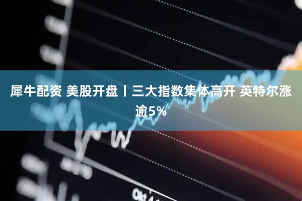 犀牛配资 美股开盘丨三大指数集体高开 英特尔涨逾5%