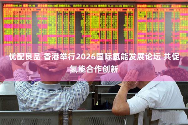 优配良品 香港举行2026国际氢能发展论坛 共促氢能合作创新