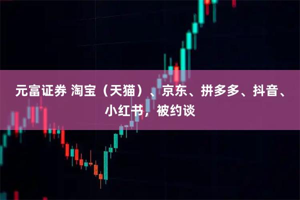 元富证券 淘宝（天猫）、京东、拼多多、抖音、小红书，被约谈