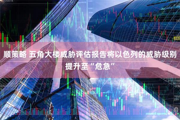 顺策略 五角大楼威胁评估报告将以色列的威胁级别提升至“危急”