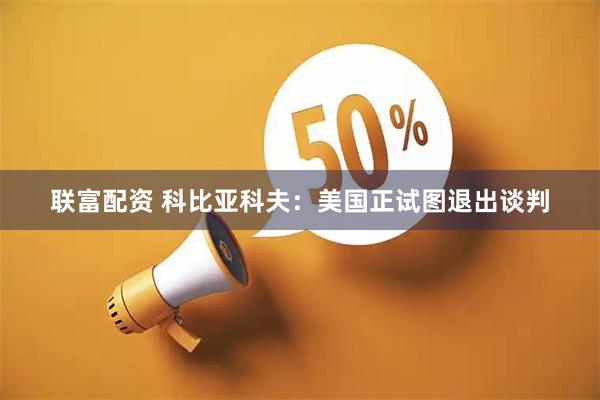 联富配资 科比亚科夫：美国正试图退出谈判
