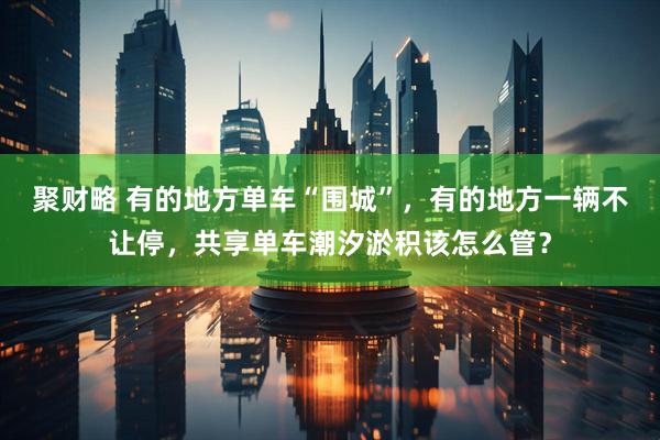 聚财略 有的地方单车“围城”，有的地方一辆不让停，共享单车潮汐淤积该怎么管？