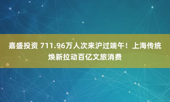 嘉盛投资 711.96万人次来沪过端午！上海传统焕新拉动百亿文旅消费