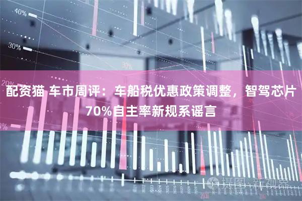 配资猫 车市周评:车船税优惠政策调整,智驾芯片70%自主率新规系谣言