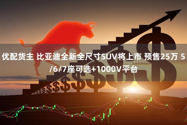 优配货主 比亚迪全新全尺寸SUV将上市 预售25万 5/6/7座可选+1000V平台