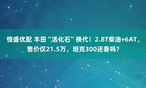 恒盛优配 丰田“活化石”换代!2.8T柴油+6AT,售价仅21.5万,坦克300还香吗?