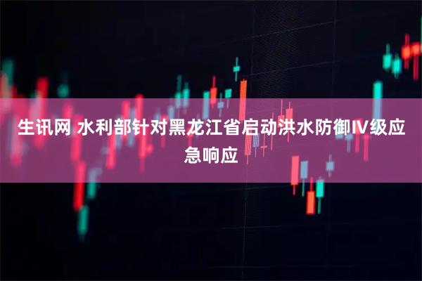 生讯网 水利部针对黑龙江省启动洪水防御Ⅳ级应急响应
