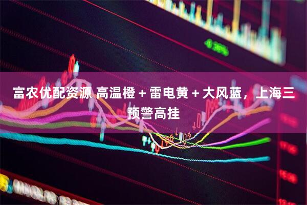 富农优配资源 高温橙＋雷电黄＋大风蓝，上海三预警高挂