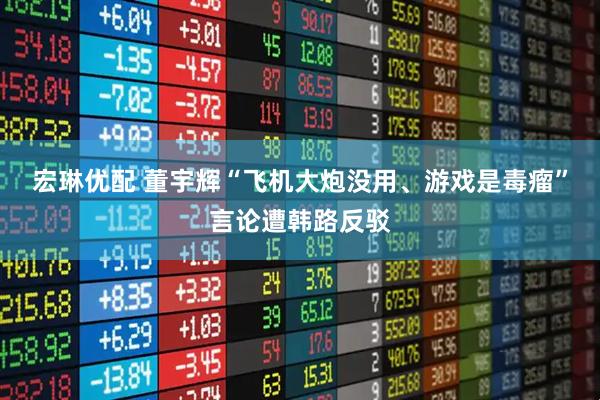 宏琳优配 董宇辉“飞机大炮没用、游戏是毒瘤”言论遭韩路反驳