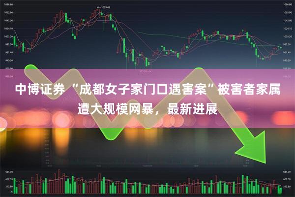 中博证券 “成都女子家门口遇害案”被害者家属遭大规模网暴，最新进展