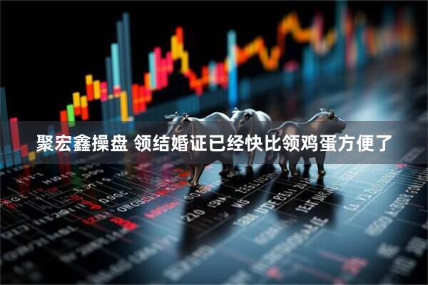 聚宏鑫操盘 领结婚证已经快比领鸡蛋方便了
