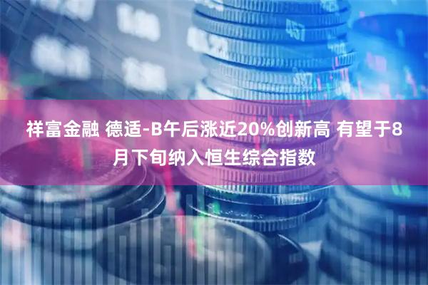 祥富金融 德适-B午后涨近20%创新高 有望于8月下旬纳入恒生综合指数